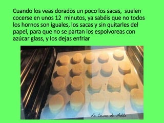 Cuando los veas dorados un poco los sacas, suelen
cocerse en unos 12 minutos, ya sabéis que no todos
los hornos son iguales, los sacas y sin quitarles del
papel, para que no se partan los espolvoreas con
azúcar glass, y los dejas enfriar
 