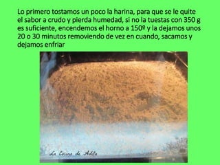 Lo primero tostamos un poco la harina, para que se le quite
el sabor a crudo y pierda humedad, si no la tuestas con 350 g
es suficiente, encendemos el horno a 150º y la dejamos unos
20 o 30 minutos removiendo de vez en cuando, sacamos y
dejamos enfriar
 