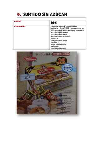 SURTIDO SIN AZÚCAR9.
PRECIO
16€
CONTENIDO Una dulce selección de tentaciones
navideñas “SIN AZÚCAR” representado en:
Mantecados de aceite de oliva y almendras
Mantecados de canela
Mantecados de cacao
Mantecados de almendra
Mazapán
Mantecados de limón
Hojaldre
Roscos de almendra
Bombones
Mantecados caseros
 