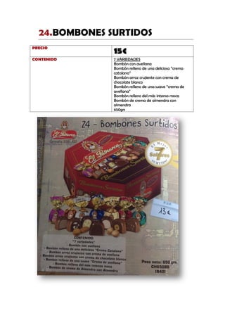 BOMBONES SURTIDOS24.
PRECIO
15€
CONTENIDO 7 VARIEDADES
Bombón con avellana
Bombón relleno de una deliciosa “crema
catalana”
Bombón arroz crujiente con crema de
chocolate blanco
Bombón relleno de una suave “crema de
avellana”
Bombón relleno del más intenso moca
Bombón de crema de almendra con
almendra
650grs
 