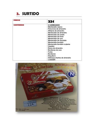 SURTIDO3.
PRECIO
22€
CONTENIDO 17 VARIEDADES
Mantecados caseros
Polvorones de almendra
Alfajores de almendra
Mantecados de almendra
Mantecados de canela
Mantecados de limón
Mantecados de coco
Mantecados de chocolate
Mantecados bombón
Mantecados bombón crujiente
Hojaldre
Roscos de almendra
Bombones de coco
Trufas
Bombones
Pequibom
Deliciosas charitas de almendra
2.400GRS
 