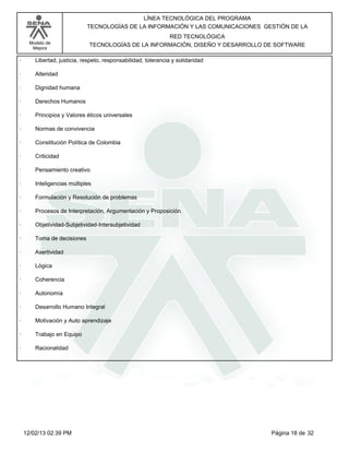 Modelo de
Mejora
LÍNEA TECNOLÓGICA DEL PROGRAMA
TECNOLOGÍAS DE LA INFORMACIÓN Y LAS COMUNICACIONES GESTIÓN DE LA
RED TECNOLÓGICA
TECNOLOGÍAS DE LA INFORMACIÓN, DISEÑO Y DESARROLLO DE SOFTWARE
· Libertad, justicia, respeto, responsabilidad, tolerancia y solidaridad
· Alteridad
· Dignidad humana
· Derechos Humanos
· Principios y Valores éticos universales
· Normas de convivencia
· Constitución Política de Colombia
· Criticidad
· Pensamiento creativo
· Inteligencias múltiples
· Formulación y Resolución de problemas
· Procesos de Interpretación, Argumentación y Proposición.
· Objetividad-Subjetividad-Intersubjetividad
· Toma de decisiones
· Asertividad
· Lógica
· Coherencia
· Autonomía
· Desarrollo Humano Integral
· Motivación y Auto aprendizaje
· Trabajo en Equipo
· Racionalidad
Página 18 de 3212/02/13 02:39 PM
 