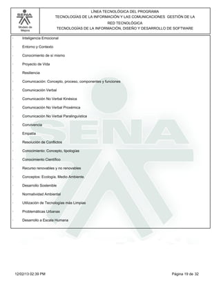 Modelo de
Mejora
LÍNEA TECNOLÓGICA DEL PROGRAMA
TECNOLOGÍAS DE LA INFORMACIÓN Y LAS COMUNICACIONES GESTIÓN DE LA
RED TECNOLÓGICA
TECNOLOGÍAS DE LA INFORMACIÓN, DISEÑO Y DESARROLLO DE SOFTWARE
· Inteligencia Emocional
· Entorno y Contexto
· Conocimiento de sí mismo
· Proyecto de Vida
· Resiliencia
· Comunicación: Concepto, proceso, componentes y funciones
· Comunicación Verbal
· Comunicación No Verbal Kinésica
· Comunicación No Verbal Proxémica
· Comunicación No Verbal Paralinguística
· Convivencia
· Empatía
· Resolución de Conflictos
· Conocimiento: Concepto, tipologías
· Conocimiento Científico
· Recurso renovables y no renovables
· Conceptos: Ecología, Medio Ambiente.
· Desarrollo Sostenible
· Normatividad Ambiental
· Utilización de Tecnologías más Limpias
· Problemáticas Urbanas
· Desarrollo a Escala Humana
Página 19 de 3212/02/13 02:39 PM
 