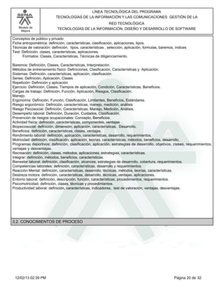 Modelo de
Mejora
LÍNEA TECNOLÓGICA DEL PROGRAMA
TECNOLOGÍAS DE LA INFORMACIÓN Y LAS COMUNICACIONES GESTIÓN DE LA
RED TECNOLÓGICA
TECNOLOGÍAS DE LA INFORMACIÓN, DISEÑO Y DESARROLLO DE SOFTWARE
Conceptos de público y privado
Ficha antropométrica: definición, características, clasificación, aplicaciones, tipos.
Técnicas de valoración: definición, tipos, características , selección, aplicación, formulas, baremos, índices
Test: Definición, clases, características, aplicaciones.
· Formatos: Clases, Características, Técnicas de diligenciamiento.
Baremos: Definición, Clases, Características, Interpretación.
Métodos de entrenamiento físico: Definiciones, Clasificación, Características y Aplicación.
Sistemas: Definición, características, aplicación, clasificación.
Series: Definición, Aplicación, Clases
Repetición: Definición y aplicación
Ejercicio: Definición, Clases, Tiempos de aplicación, Condición, Características, Beneficios.
Cargas de trabajo: Definición, Función, Aplicación, Riesgos, Clasificación.
Manejo.
Ergonomía: Definición, Función, Clasificación, Limitantes, Beneficios, Estándares.
Riesgo ergonómico: Definición, características, manejo, medición, análisis
Riesgo Psicosocial: Definición, Características, Manejo, Medición, Análisis.
Desempeño laboral: Definición, Duración, Cuidados, Clasificación.
Prevención de riesgos ocupacionales: Concepto, Beneficios.
Actividad física: definición ,características, componentes, ventajas
Biopsicosocial: definición, dimensión, aplicación, características. Desarrollo.
Beneficios: definición, características, clases, ventajas.
Rendimiento laboral: definición, aplicación, características, desarrollo, requerimientos.
Motricidad: definición, clasificación, aplicación, teorías, características, métodos, beneficios, desarrollo.
Programas deportivos: definición, clasificación, aplicación, estrategias de desarrollo, objetivos, clases, requerimientos,
ventajas y desventajas.
Recreación: definición, clases, métodos, aplicaciones, estrategias, características.
Integrar: definición, métodos, beneficios, características.
Bienestar laboral: definición, clasificación, alcances, estrategias de desarrollo, cobertura, requerimientos.
Competencias laborales: definición, características, desarrollo y requerimientos.
Reacción Mental: definición, características, desarrollo, técnicas, métodos, teorías, características.
Destreza motora: definición, características, desarrollo, técnicas, ventajas, aplicaciones.
Entorno laboral: definición, descripción, función, características, procedimientos, requerimientos.
Psicomotricidad: definición, clases, técnicas y procedimientos.
Productividad laboral: definición, características, indicadores, test de valoración, ventajas, desventajas.
3.2. CONOCIMIENTOS DE PROCESO
Página 20 de 3212/02/13 02:39 PM
 