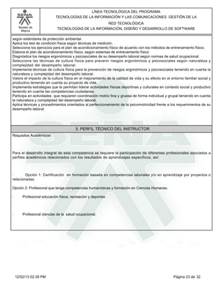 Modelo de
Mejora
LÍNEA TECNOLÓGICA DEL PROGRAMA
TECNOLOGÍAS DE LA INFORMACIÓN Y LAS COMUNICACIONES GESTIÓN DE LA
RED TECNOLÓGICA
TECNOLOGÍAS DE LA INFORMACIÓN, DISEÑO Y DESARROLLO DE SOFTWARE
según estándares de protección ambiental.
Aplica los test de condición física según técnicas de medición.
Selecciona los ejercicios para el plan de acondicionamiento físico de acuerdo con los métodos de entrenamiento físico.
Elabora el plan de acondicionamiento físico, según sistemas de entrenamiento físico
Diagnóstica los riesgos ergonómicos y psicosociales de su desempeño laboral según normas de salud ocupacional.
Selecciona las técnicas de cultura física para prevenir riesgos ergonómicos y psicosociales según naturaleza y
complejidad del desempeño laboral.
Implementa técnicas de cultura física para la prevención de riesgos ergonómicos y psicosociales teniendo en cuenta la
naturaleza y complejidad del desempeño laboral.
Valora el impacto de la cultura física en el mejoramiento de la calidad de vida y su efecto en el entorno familiar social y
productivo teniendo en cuenta su proyecto de vida.
Implementa estrategias que le permitan liderar actividades físicas deportivas y culturales en contexto social y productivo
teniendo en cuenta las competencias ciudadanas.
Participa en actividades que requieren coordinación motriz fina y gruesa de forma individual y grupal teniendo en cuenta
la naturaleza y complejidad del desempeño laboral.
Aplica técnicas y procedimientos orientados al perfeccionamiento de la psicomotricidad frente a los requerimientos de su
desempeño laboral.
5. PERFIL TÉCNICO DEL INSTRUCTOR
Requisitos Académicos:
Para el desarrollo integral de esta competencia se requiere la participación de diferentes profesionales asociados a
perfiles académicos relacionados con los resultados de aprendizajes específicos, así:
· Opción 1: Certificación en formación basada en competencias laborales y/o en aprendizaje por proyectos o
relacionadas.
Opción 2: Profesional que tenga competencias humanísticas y formación en Ciencias Humanas.
· Profesional educación física, recreación y deportes.
· Profesional ciencias de la salud ocupacional.
Página 23 de 3212/02/13 02:39 PM
 