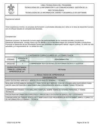 Modelo de
Mejora
LÍNEA TECNOLÓGICA DEL PROGRAMA
TECNOLOGÍAS DE LA INFORMACIÓN Y LAS COMUNICACIONES GESTIÓN DE LA
RED TECNOLÓGICA
TECNOLOGÍAS DE LA INFORMACIÓN, DISEÑO Y DESARROLLO DE SOFTWARE
Experiencia Laboral:
Tener experiencia mínima en procesos de formación o actividades laborales de 2 años en el área de desarrollo humano
con el enfoque basado en competencias laborales.
Competencias:
Gestionar procesos de desarrollo humano según las particularidades de los contextos sociales y productivos.
Interactuar idóneamente consigo mismo con los demás y con la naturaleza según los contextos sociales y productivos.
Promover el desarrollo de las actividades físicas que posibiliten el desempeño laboral seguro y eficaz, un estilo de vida
saludable y el mejoramiento de la calidad de vida.
1. CONTENIDOS CURRICULARES DE LA COMPETENCIA
DENOMINACIÓNCÓDIGO:
24020150
VERSIÓN DE
LA NCL
1
2. RESULTADOS DE APRENDIZAJE
COMPRENDER TEXTOS EN INGLÉS EN FORMA ESCRITA Y AUDITIVA
DURACIÓN ESTIMADA
PARA EL LOGRO DEL
APRENDIZAJE (en
180 horas
DENOMINACIÓN
LEER TEXTOS MUY BREVES Y SENCILLOS EN INGLÉS GENERAL Y TÉCNICO
REALIZAR INTERCAMBIOS SOCIALES Y PRÁCTICOS MUY BREVES, CON UN VOCABULARIO SUFICIENTE PARA
HACER UNA EXPOSICIÓN O MANTENER UNA CONVERSACIÓN SENCILLA SOBRE TEMAS TÉCNICOS
COMPRENDER FRASES Y VOCABULARIO HABITUAL SOBRE TEMAS DE INTERÉS PERSONAL Y TEMAS
TÉCNICOS
ENCONTRAR INFORMACIÓN ESPECÍFICA Y PREDECIBLE EN ESCRITOS SENCILLOS Y COTIDIANOS
COMUNICARSE EN TAREAS SENCILLAS Y HABITUALES QUE REQUIEREN UN INTERCAMBIO SIMPLE Y DIRECTO
DE INFORMACIÓN COTIDIANA Y TÉCNICA
Página 24 de 3212/02/13 02:39 PM
 