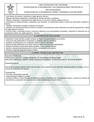 Modelo de
Mejora
LÍNEA TECNOLÓGICA DEL PROGRAMA
TECNOLOGÍAS DE LA INFORMACIÓN Y LAS COMUNICACIONES GESTIÓN DE LA
RED TECNOLÓGICA
TECNOLOGÍAS DE LA INFORMACIÓN, DISEÑO Y DESARROLLO DE SOFTWARE
-Leer textos muy breves y sencillos en inglés general y técnico.
-Obtener información específica y predecible en escritos sencillos y cotidianos.
-Obtener vocabulario y expresiones de inglés técnico en anuncios, folletos, páginas web, etc.
-Interactuar en tareas sencillas y habituales que requieren un intercambio simple y directo de información cotidiana y
técnica.
- Realizar intercambios sociales y prácticos muy breves,
-Describir con términos sencillos su entorno y entablar conversaciones cortas, utilizando una serie de expresiones y frases
en inglés general y técnico.
-Escribir notas y mensajes breves y sencillos relativos a sus necesidades inmediatas, mediante la utilización de un
vocabulario básico de inglés general y técnico.
4. CRITERIOS DE EVALUACIÓN
-Interpreta un texto sencillo y puede construir un mapa conceptual basado en el mismo.
-Pronuncia adecuadamente el vocabulario y modismos básicos del idioma
-Sostiene conversaciones con vocabulario básico y técnico aprendido.
-Estructura adecuadamente una opinión sobre un tema conocido de su especialidad.
-Elabora resúmenes cortos sobre textos sencillos, y con contenido técnico.
-Escribe o presenta descripciones de sí mismo, su profesión y su entorno.
-Plantea y responde preguntas sobre sí mismo.
5. PERFIL TÉCNICO DEL INSTRUCTOR
Requisitos Académicos:
Profesional en Idiomas o Lenguas Modernas, con conocimiento del idioma inglés.
Debe tener y demostrar mediante examen internacional acreditado, un nivel mínimo de C1, de acuerdo al MCER.
Experiencia laboral:
Demostrar vinculación laboral mínimo de dos años, como docente en una institución educativa pública o privada, o en un
instituto de enseñanza de lenguas.
Competencias:
-Formular y desarrollar proyectos
-Capacidad para trabajar en equipo
-Conocer el Marco Común Europeo de Referencia para la Enseñanza de una Segunda Lengua, y aplicar los criterios de
conocimiento y evaluación de acuerdo a los niveles establecidos en esta norma.
Página 26 de 3212/02/13 02:39 PM
 