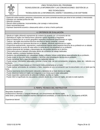 Modelo de
Mejora
LÍNEA TECNOLÓGICA DEL PROGRAMA
TECNOLOGÍAS DE LA INFORMACIÓN Y LAS COMUNICACIONES GESTIÓN DE LA
RED TECNOLÓGICA
TECNOLOGÍAS DE LA INFORMACIÓN, DISEÑO Y DESARROLLO DE SOFTWARE
-Especular sobre eventos, personas y situaciones, así como comentar asuntos que otros le han contado o mencionado.
-Expresar con claridad puntos de vista
-Describir procesos
-Discutir sobre problemas, inconvenientes y dar consejo o instrucciones.
-Hacer recomendaciones.
-Expresar claramente acuerdo o desacuerdo sobre un tema o hecho particular.
4. CRITERIOS DE EVALUACIÓN
-Saluda en inglés utilizando expresiones de cortesía de acuerdo con el momento del día
-Dramatiza en inglés una historia breve utilizando verbos regulares e irregulares
-Ubica al interlocutor en un punto geográfico específico empleando preposiciones en inglés.
-Traduce del inglés documentos técnicos sencillos en tiempo presente y pasado
-Explica y defiende sus opiniones técnicas en un debate, utilizando expresiones en inglés.
-Proporciona explicaciones, argumentos y explicaciones lógicas sobre aspectos técnicos de su profesión en un debate.
-Explica claramente su punto de vista sobre un tema técnico de actualidad en su profesión.
-Explica claramente las ventajas y desventajas de una posible decisión en lo técnico.
-Toma parte activa en debates informales dentro de contextos de trabajo habituales.
-Plantea, explica y contesta hipótesis técnicas.
-Sostiene una conversación con naturalidad, fluidez y eficacia, incluso sobre temas especializados de su profesión.
-Puede iniciar un discurso, tomar la palabra, y terminar una conversación técnica de su profesión.
-Puede interactuar fácil y espontáneamente con hablantes nativos.
-Puede extraer información adecuada y precisa y tomar nota de una conversación, programa, clase, etc.; referido a su
profesión.
-Puede completar frases basado en información leída previamente en un texto.
-Puede realizar actividades de verdadero o falso, basados en una conversación que ha escuchado o en un texto que ha
leído.
-Realiza resúmenes de la información relevante y detallada de un texto técnico en inglés.
-Puede relacionar textos en inglés con imágenes o con títulos que le sean adecuados.
-Puede responder cuestionarios de selección múltiple, escritos en inglés.
-Puede inferir el significado de una palabra u oración dentro de un texto en inglés, así este no esté explicito.
5. PERFIL TÉCNICO DEL INSTRUCTOR
Requisitos Académicos:
Profesional en Idiomas o Lenguas Modernas, con conocimiento del idioma inglés.
Debe tener y demostrar mediante examen internacional acreditado, un nivel mínimo de C1, de acuerdo al MCER.
Experiencia laboral:
Página 29 de 3212/02/13 02:39 PM
 