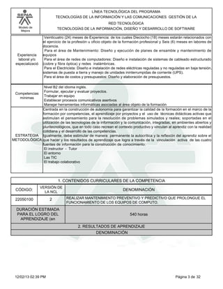 Modelo de
Mejora
LÍNEA TECNOLÓGICA DEL PROGRAMA
TECNOLOGÍAS DE LA INFORMACIÓN Y LAS COMUNICACIONES GESTIÓN DE LA
RED TECNOLÓGICA
TECNOLOGÍAS DE LA INFORMACIÓN, DISEÑO Y DESARROLLO DE SOFTWARE
Veinticuatro (24) meses de Experiencia: de los cuales Dieciocho (18) meses estarán relacionados con
el ejercicio de la profesión u oficio objeto de la formación profesional y Seis (6) meses en labores de
docencia.
Para el área de Mantenimiento: Diseño y ejecución de planes de ensamble y mantenimiento de
equipos
Para el área de redes de computadores: Diseño e instalación de sistemas de cableado estructurado
(cobre y fibra óptica) y redes inalámbricas.
Para el Electricista: Diseño e instalación de redes eléctricas reguladas y no reguladas en baja tensión,
sistemas de puesta a tierra y manejo de unidades ininterrumpidas de corriente (UPS).
Para el área de costos y presupuestos: Diseño y elaboración de presupuestos.
Experiencia
laboral y/o
especializació
Nivel B2 del idioma inglés.
Formular, ejecutar y evaluar proyectos.
Trabajar en equipo
Establecer procesos comunicativos asertivos
Manejar herramientas informáticas asociadas al área objeto de la formación
Competencias
mínimas
Centrada en la construcción de autonomía para garantizar la calidad de la formación en el marco de la
formación por competencias, el aprendizaje por proyectos y el uso de técnicas didácticas activas que
estimulan el pensamiento para la resolución de problemas simulados y reales; soportadas en el
utilización de las tecnologías de la información y la comunicación, integradas, en ambientes abiertos y
pluritecnológicos, que en todo caso recrean el contexto productivo y vinculan al aprendiz con la realidad
cotidiana y el desarrollo de las competencias.
Igualmente, debe estimular de manera permanente la autocrítica y la reflexión del aprendiz sobre el
que hacer y los resultados de aprendizaje que logra a través de la vinculación activa de las cuatro
fuentes de información para la construcción de conocimiento:
El instructor - Tutor
El entorno
Las TIC
El trabajo colaborativo
ESTRATEGIA
METODOLÓGICA
1. CONTENIDOS CURRICULARES DE LA COMPETENCIA
DENOMINACIÓNCÓDIGO:
22050100
VERSIÓN DE
LA NCL
2
2. RESULTADOS DE APRENDIZAJE
REALIZAR MANTENIMIENTO PREVENTIVO Y PREDICTIVO QUE PROLONGUE EL
FUNCIONAMIENTO DE LOS EQUIPOS DE COMPUTO.
DURACIÓN ESTIMADA
PARA EL LOGRO DEL
APRENDIZAJE (en
540 horas
DENOMINACIÓN
Página 3 de 3212/02/13 02:39 PM
 