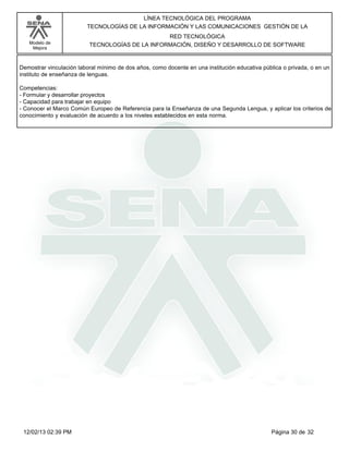 Modelo de
Mejora
LÍNEA TECNOLÓGICA DEL PROGRAMA
TECNOLOGÍAS DE LA INFORMACIÓN Y LAS COMUNICACIONES GESTIÓN DE LA
RED TECNOLÓGICA
TECNOLOGÍAS DE LA INFORMACIÓN, DISEÑO Y DESARROLLO DE SOFTWARE
Demostrar vinculación laboral mínimo de dos años, como docente en una institución educativa pública o privada, o en un
instituto de enseñanza de lenguas.
Competencias:
-Formular y desarrollar proyectos
-Capacidad para trabajar en equipo
-Conocer el Marco Común Europeo de Referencia para la Enseñanza de una Segunda Lengua, y aplicar los criterios de
conocimiento y evaluación de acuerdo a los niveles establecidos en esta norma.
Página 30 de 3212/02/13 02:39 PM
 