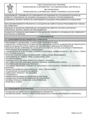 Modelo de
Mejora
LÍNEA TECNOLÓGICA DEL PROGRAMA
TECNOLOGÍAS DE LA INFORMACIÓN Y LAS COMUNICACIONES GESTIÓN DE LA
RED TECNOLÓGICA
TECNOLOGÍAS DE LA INFORMACIÓN, DISEÑO Y DESARROLLO DE SOFTWARE
DESENSAMBLAR Y ENSAMBLAR LOS COMPONENTES DE HARDWARE DE LOS DIFERENTES EQUIPOS DE
CÓMPUTO Y PERIFÉRICOS, DE ACUERDO CON MANUALES TÉCNICOS Y DE PROCEDIMIENTOS.
ELABORAR EL REPORTE TÉCNICO DEL MANTENIMIENTO SIGUIENDO PROCEDIMIENTOS ESTABLECIDOS.
REALIZAR MANTENIMIENTO PREVENTIVO A LOS EQUIPOS DE CÓMPUTO SEGÚN PROCEDIMIENTOS Y MANUAL
DEL FABRICANTE
VERIFICAR EL ESTADO DE OPERACIÓN DE LOS EQUIPOS DE CÓMPUTO, ACTIVOS, ELÉCTRICOS Y
PERIFÉRICOS, SEGÚN EL MANUAL DE PROCEDIMIENTOS.
PLANEAR ACTIVIDADES DE MANTENIMIENTO PREVENTIVO DE ACUERDO A LOS MANUALES DEL FABRICANTE Y
POLÍTICAS DE LA EMPRESA.
3. CONOCIMIENTOS
3.1. CONOCIMIENTOS DE CONCEPTOS Y PRINCIPIOS
MANTENIMIENTO: DEFINICIONES, CLASIFICACIÓN, TÉCNICAS Y PLANES.
CONCEPTOS Y PRINCIPIOS DE PLANIFICACIÓN: ANÁLISIS DE COSTOS, ELABORACIÓN DE PRESUPUESTO,
MANEJO DE BASES DE DATOS, MANEJO DE PROVEEDORES, MANUALES DE PRODUCTOS.
ARQUITECTURA DEL HARDWARE DE LOS EQUIPOS DE CÓMPUTO, ACTIVOS, ELÉCTRICOS Y PERIFÉRICOS.
PROCEDIMIENTOS DE ENSAMBLE Y DESENSAMBLE.
FUNDAMENTOS DE ELECTRICIDAD. CORRIENTE ELÉCTRICA. ALIMENTACIÓN AC Y DC. POLO A TIERRA.
ELECTRICIDAD ESTÁTICA
INTERPRETACIÓN DE PLANOS DE INSTALACIÓN Y MANUALES DE PROCEDIMIENTO.
HERRAMIENTAS DE TRABAJO: TIPOS, CLASIFICACIÓN, USOS.
INFORMÁTICA BÁSICA.
FUNDAMENTOS DE SISTEMAS OPERATIVOS. MANEJO. UTILIDADES.
SOFTWARE UTILITARIO (ANTIVIRUS, BACKUPS, DEFRAGS, COMPRESORES, OTROS).
INTERPRETACIÓN DE MANUALES TÉCNICOS.
SEGURIDAD INDUSTRIAL: NORMAS DE SEGURIDAD PARA EQUIPOS, NORMAS DE SEGURIDAD PARA
USUARIOS.
PRODUCTOS QUÍMICOS CARACTERÍSTICAS, USOS Y APLICACIONES.
UTILIZACIÓN DE LOS EQUIPOS DE LIMPIEZA.
LUBRICACIÓN: TÉCNICAS Y APLICACIONES.
IT ESSENTIALS I.
PARÁMETROS ESTÁNDAR DE OPERACIÓN DE SOFTWARE.
PARÁMETROS ESTÁNDAR DE OPERACIÓN DE LOS EQUIPOS.
INFORMES TÉCNICOS: REDACCIÓN, CARACTERÍSTICAS.
ATENCIÓN AL CLIENTE
3.2. CONOCIMIENTOS DE PROCESO
ESTABLECER ACCIONES PARA EL MANTENIMIENTO PREVENTIVO.
ASIGNAR RECURSOS, TIEMPOS Y RESPONSABILIDADES EN EL PLAN DE MANTENIMIENTO PREVENTIVO.
Página 4 de 3212/02/13 02:39 PM
 