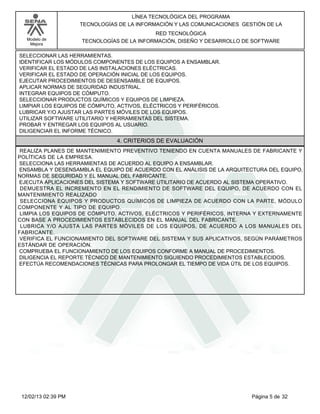 Modelo de
Mejora
LÍNEA TECNOLÓGICA DEL PROGRAMA
TECNOLOGÍAS DE LA INFORMACIÓN Y LAS COMUNICACIONES GESTIÓN DE LA
RED TECNOLÓGICA
TECNOLOGÍAS DE LA INFORMACIÓN, DISEÑO Y DESARROLLO DE SOFTWARE
SELECCIONAR LAS HERRAMIENTAS.
IDENTIFICAR LOS MÓDULOS COMPONENTES DE LOS EQUIPOS A ENSAMBLAR.
VERIFICAR EL ESTADO DE LAS INSTALACIONES ELÉCTRICAS.
VERIFICAR EL ESTADO DE OPERACIÓN INICIAL DE LOS EQUIPOS.
EJECUTAR PROCEDIMIENTOS DE DESENSAMBLE DE EQUIPOS.
APLICAR NORMAS DE SEGURIDAD INDUSTRIAL.
INTEGRAR EQUIPOS DE CÓMPUTO.
SELECCIONAR PRODUCTOS QUÍMICOS Y EQUIPOS DE LIMPIEZA.
LIMPIAR LOS EQUIPOS DE CÓMPUTO, ACTIVOS, ELÉCTRICOS Y PERIFÉRICOS.
LUBRICAR Y/O AJUSTAR LAS PARTES MÓVILES DE LOS EQUIPOS.
UTILIZAR SOFTWARE UTILITARIO Y HERRAMIENTAS DEL SISTEMA.
PROBAR Y ENTREGAR LOS EQUIPOS AL USUARIO.
DILIGENCIAR EL INFORME TÉCNICO.
4. CRITERIOS DE EVALUACIÓN
REALIZA PLANES DE MANTENIMIENTO PREVENTIVO TENIENDO EN CUENTA MANUALES DE FABRICANTE Y
POLÍTICAS DE LA EMPRESA.
SELECCIONA LAS HERRAMIENTAS DE ACUERDO AL EQUIPO A ENSAMBLAR.
ENSAMBLA Y DESENSAMBLA EL EQUIPO DE ACUERDO CON EL ANÁLISIS DE LA ARQUITECTURA DEL EQUIPO,
NORMAS DE SEGURIDAD Y EL MANUAL DEL FABRICANTE.
EJECUTA APLICACIONES DEL SISTEMA Y SOFTWARE UTILITARIO DE ACUERDO AL SISTEMA OPERATIVO.
DEMUESTRA EL INCREMENTO EN EL RENDIMIENTO DE SOFTWARE DEL EQUIPO, DE ACUERDO CON EL
MANTENIMIENTO REALIZADO
SELECCIONA EQUIPOS Y PRODUCTOS QUÍMICOS DE LIMPIEZA DE ACUERDO CON LA PARTE, MÓDULO
COMPONENTE Y AL TIPO DE EQUIPO.
LIMPIA LOS EQUIPOS DE CÓMPUTO, ACTIVOS, ELÉCTRICOS Y PERIFÉRICOS, INTERNA Y EXTERNAMENTE
CON BASE A PROCEDIMIENTOS ESTABLECIDOS EN EL MANUAL DEL FABRICANTE.
LUBRICA Y/O AJUSTA LAS PARTES MÓVILES DE LOS EQUIPOS, DE ACUERDO A LOS MANUALES DEL
FABRICANTE.
VERIFICA EL FUNCIONAMIENTO DEL SOFTWARE DEL SISTEMA Y SUS APLICATIVOS, SEGÚN PARÁMETROS
ESTÁNDAR DE OPERACIÓN.
COMPRUEBA EL FUNCIONAMIENTO DE LOS EQUIPOS CONFORME A MANUAL DE PROCEDIMIENTOS.
DILIGENCIA EL REPORTE TÉCNICO DE MANTENIMIENTO SIGUIENDO PROCEDIMIENTOS ESTABLECIDOS.
EFECTÚA RECOMENDACIONES TÉCNICAS PARA PROLONGAR EL TIEMPO DE VIDA ÚTIL DE LOS EQUIPOS.
Página 5 de 3212/02/13 02:39 PM
 