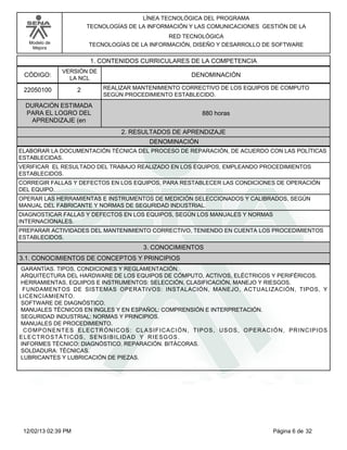 Modelo de
Mejora
LÍNEA TECNOLÓGICA DEL PROGRAMA
TECNOLOGÍAS DE LA INFORMACIÓN Y LAS COMUNICACIONES GESTIÓN DE LA
RED TECNOLÓGICA
TECNOLOGÍAS DE LA INFORMACIÓN, DISEÑO Y DESARROLLO DE SOFTWARE
1. CONTENIDOS CURRICULARES DE LA COMPETENCIA
DENOMINACIÓNCÓDIGO:
22050100
VERSIÓN DE
LA NCL
2
2. RESULTADOS DE APRENDIZAJE
REALIZAR MANTENIMIENTO CORRECTIVO DE LOS EQUIPOS DE COMPUTO
SEGÚN PROCEDIMIENTO ESTABLECIDO.
DURACIÓN ESTIMADA
PARA EL LOGRO DEL
APRENDIZAJE (en
880 horas
DENOMINACIÓN
ELABORAR LA DOCUMENTACIÓN TÉCNICA DEL PROCESO DE REPARACIÓN, DE ACUERDO CON LAS POLÍTICAS
ESTABLECIDAS.
VERIFICAR EL RESULTADO DEL TRABAJO REALIZADO EN LOS EQUIPOS, EMPLEANDO PROCEDIMIENTOS
ESTABLECIDOS.
CORREGIR FALLAS Y DEFECTOS EN LOS EQUIPOS, PARA RESTABLECER LAS CONDICIONES DE OPERACIÓN
DEL EQUIPO.
OPERAR LAS HERRAMIENTAS E INSTRUMENTOS DE MEDICIÓN SELECCIONADOS Y CALIBRADOS, SEGÚN
MANUAL DEL FABRICANTE Y NORMAS DE SEGURIDAD INDUSTRIAL.
DIAGNOSTICAR FALLAS Y DEFECTOS EN LOS EQUIPOS, SEGÚN LOS MANUALES Y NORMAS
INTERNACIONALES.
PREPARAR ACTIVIDADES DEL MANTENIMIENTO CORRECTIVO, TENIENDO EN CUENTA LOS PROCEDIMIENTOS
ESTABLECIDOS.
3. CONOCIMIENTOS
3.1. CONOCIMIENTOS DE CONCEPTOS Y PRINCIPIOS
GARANTÍAS. TIPOS, CONDICIONES Y REGLAMENTACIÓN.
ARQUITECTURA DEL HARDWARE DE LOS EQUIPOS DE CÓMPUTO, ACTIVOS, ELÉCTRICOS Y PERIFÉRICOS.
HERRAMIENTAS, EQUIPOS E INSTRUMENTOS: SELECCIÓN, CLASIFICACIÓN, MANEJO Y RIESGOS.
FUNDAMENTOS DE SISTEMAS OPERATIVOS: INSTALACIÓN, MANEJO, ACTUALIZACIÓN, TIPOS, Y
LICENCIAMIENTO.
SOFTWARE DE DIAGNÓSTICO.
MANUALES TÉCNICOS EN INGLES Y EN ESPAÑOL: COMPRENSIÓN E INTERPRETACIÓN.
SEGURIDAD INDUSTRIAL: NORMAS Y PRINCIPIOS.
MANUALES DE PROCEDIMIENTO.
COMPONENTES ELECTRÓNICOS: CLASIFICACIÓN, TIPOS, USOS, OPERACIÓN, PRINCIPIOS
ELECTROSTÁTICOS, SENSIBILIDAD Y RIESGOS.
INFORMES TÉCNICO: DIAGNÓSTICO. REPARACIÓN. BITÁCORAS.
SOLDADURA: TÉCNICAS.
LUBRICANTES Y LUBRICACIÓN DE PIEZAS.
Página 6 de 3212/02/13 02:39 PM
 