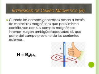 INTENSIDAD DE CAMPO MAGNÉTICO (H).
 Cuando los campos generados pasan a través
de materiales magnéticos que por sí mismo
contribuyen con sus campos magnéticos
internos, surgen ambigüedades sobre el, que
parte del campo proviene de las corrientes
externas.
H = B0/μ0
 