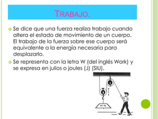 TRABAJO.
 Se dice que una fuerza realiza trabajo cuando
altera el estado de movimiento de un cuerpo.
El trabajo de la fuerza sobre ese cuerpo será
equivalente a la energía necesaria para
desplazarlo.
 Se representa con la letra W (del inglés Work) y
se expresa en julios o joules (J) (SIU).
 