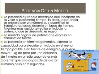POTENCIA DE UN MOTOR.
 La potencia es trabajo mecánico que incorpora en
su valor el parámetro tiempo. Es decir, la potencia
se expresa con un número que cuantifica el
trabajo efectuado durante un lapso de tiempo.
Mientras más rápido se realiza el trabajo la
potencia que se desarrolla es mayor.
 La medida original de potencia se expresa en
caballos de fuerza.
 La potencia en términos generales, expresa la
capacidad para ejecutar un trabajo en el menor
tiempo posible. Una fuente de energía que puede
mover 1 kg de peso por una distancia
de 1 metro en un sólo segundo es más
'potente' que otra capaz de desplazar
el mismo peso en 2 segundos.
 