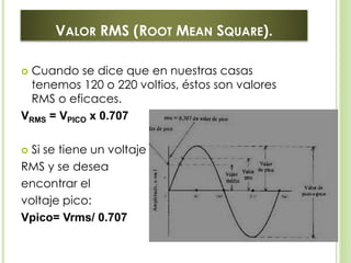VALOR RMS (ROOT MEAN SQUARE).
 Cuando se dice que en nuestras casas
tenemos 120 o 220 voltios, éstos son valores
RMS o eficaces.
VRMS = VPICO x 0.707
 Si se tiene un voltaje
RMS y se desea
encontrar el
voltaje pico:
Vpico= Vrms/ 0.707
 