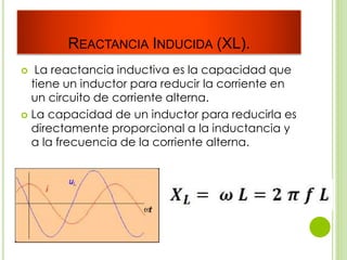 REACTANCIA INDUCIDA (XL).
 La reactancia inductiva es la capacidad que
tiene un inductor para reducir la corriente en
un circuito de corriente alterna.
 La capacidad de un inductor para reducirla es
directamente proporcional a la inductancia y
a la frecuencia de la corriente alterna.
 