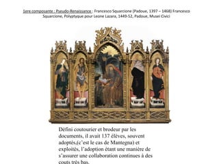 1ere composante : Pseudo-Renaissance : Francesco Squarcione (Padoue, 1397 – 1468) Francesco Squarcione, Polyptyque pour Leone Lazara, 1449-52, Padoue, Musei CiviciDéfini coutourier et brodeur par les documents, il avait 137 élèves, souvent adoptés,(c’est le cas de Mantegna) et exploités, l’adoption étant une manière de s’assurer une collaboration continues à des couts très bas.  