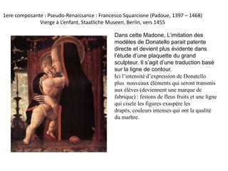 1ere composante : Pseudo-Renaissance : Francesco Squarcione (Padoue, 1397 – 1468) Vierge à L’enfant, Staatliche Museen, Berlin, vers 1455Dans cette Madone, L’imitation des modèles de Donatello parait patente directe et devient plus évidente dans l’étude d’une plaquette du grand sculpteur. Il s’agit d’une traduction basé sur la ligne de contour. Ici l’intensité d’expression de Donatello  plus  nouveaux éléments qui seront transmis aux élèves (deviennent une marque de fabrique) : festons de fleus fruits et une ligne qui cisele les figures exaspère les drapés, couleurs intenses qui ont la qualité du marbre. 