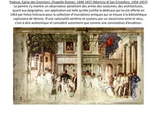 Padoue, Eglise des Eremitani, Chapelle Ovetari, 1448-1457Mantegna avait étudié l’antiquité classique avec un engagement sans égal. Dans les fresques, disparues de la Chapelle Ovetari, aux Eremitani à Padoue (1448-1457), sa connaissance du répertoire du monde antique est stupéfiante. 