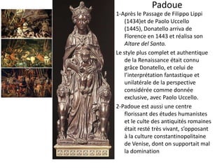 Padoue 1-Après le Passage de Filippo Lippi (1434)et de Paolo Uccello (1445), Donatello arriva de Florence en 1443 et réalisa son Altare del Santo.Le style plus complet et authentique de la Renaissance était connu grâce Donatello, et celui de l’interprétation fantastique et unilatérale de la perspective considérée comme donnée exclusive, avec Paolo Uccello. 2-Padoue est aussi une centre florissant des études humanistes et le culte des antiquités romaines était resté très vivant, s’opposant à la culture constantinopolitaine de Venise, dont on supportait mal la domination