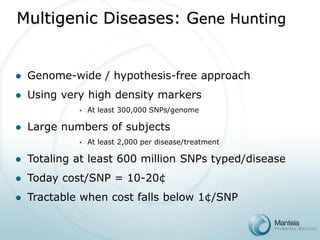 Multigenic Diseases: Gene Hunting 
Genome-wide / hypothesis-free approach 
Using very high density markers 
At least 300,000 SNPs/genome 
Large numbers of subjects 
At least 2,000 per disease/treatment 
Totaling at least 600 million SNPs typed/disease 
Today cost/SNP = 10-20¢ 
Tractable when cost falls below 1¢/SNP  