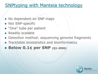 SNPtyping with Manteia technology 
No dependent on SNP maps 
Not SNP-specific 
“One” tube per patient 
Readily scalable 
Detection method: sequencing genome fragments 
Tracktable biostatistics and bioinformatics 
Below 0.1¢ per SNP (Q1-2006)  