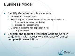 Business Model 
Identify Gene Variant Associations 
Alone or in partnerships 
Retain rights to these associations for application to: 
Therapeutic response prediction 
Disease risk assessments 
License out rights for application to: 
Drug discovery 
Develop and market a Personal Genome Card in conjunction with access to a database of clinical and genetic associations.  