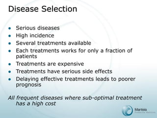 Disease Selection 
Serious diseases 
High incidence 
Several treatments available 
Each treatments works for only a fraction of patients 
Treatments are expensive 
Treatments have serious side effects 
Delaying effective treatments leads to poorer prognosis 
All frequent diseases where sub-optimal treatment has a high cost  
