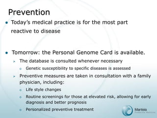 Tomorrow: the Personal Genome Card is available. 
The database is consulted whenever necessary 
oGenetic susceptibility to specific diseases is assessed 
Preventive measures are taken in consultation with a family physician, including: 
oLife style changes 
oRoutine screenings for those at elevated risk, allowing for early diagnosis and better prognosis 
oPersonalized preventive treatment 
Today’s medical practice is for the most part reactive to diseasePrevention  