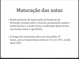 Maturação das natas
• Neste processo de maturação as bactérias do
fermento actuam sobre a lactose, produzindo assim o
ácido láctico e o ácido cítrico conferindo desta forma
um aroma suave e agradável;
• O tempo de maturação deve ser em média 15
horas, com a temperatura entre os 15 e os 25ºc, sendo
ideal 18ºc.
 