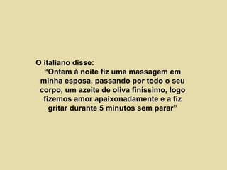 O italiano disse:  “Ontem à noite fiz uma massagem em minha esposa, passando por todo o seu corpo, um azeite de oliva finíssimo, logo fizemos amor apaixonadamente e a fiz gritar durante 5 minutos sem parar” 