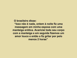O brasileiro disse:  “Isso não é nada, ontem à noite fiz uma massagem em minha esposa com uma manteiga erótica. Acariciei todo seu corpo com a manteiga e em seguida fizemos um amor louco e então a fiz gritar por pelo menos 2 horas”  
