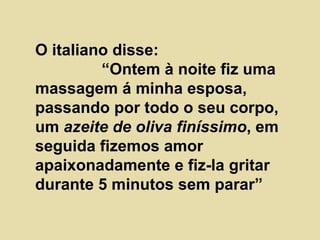 O italiano disse:  “Ontem à noite fiz uma massagem á minha esposa, passando por todo o seu corpo, um  azeite de oliva finíssimo , em seguida fizemos amor apaixonadamente e fiz-la gritar durante 5 minutos sem parar” 