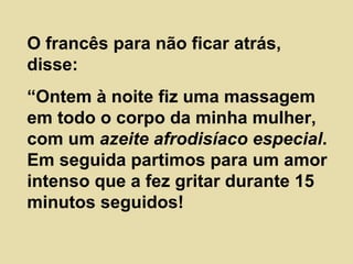 O francês para não ficar atrás, disse: “ Ontem à noite fiz uma massagem em todo o corpo da minha mulher, com um  azeite afrodisíaco especial . Em seguida partimos para um amor intenso que a fez gritar durante 15 minutos seguidos! 