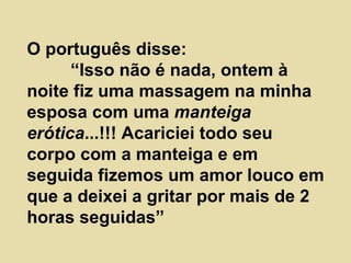 O português disse:  “Isso não é nada, ontem à noite fiz uma massagem na minha esposa com uma  manteiga erótica ...!!! Acariciei todo seu corpo com a manteiga e em seguida fizemos um amor louco em que a deixei a gritar por mais de 2 horas seguidas”  