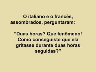 O italiano e o francês, assombrados, perguntaram:  “Duas horas? Que fenômeno! Como conseguiste que ela gritasse durante duas horas seguidas?” 