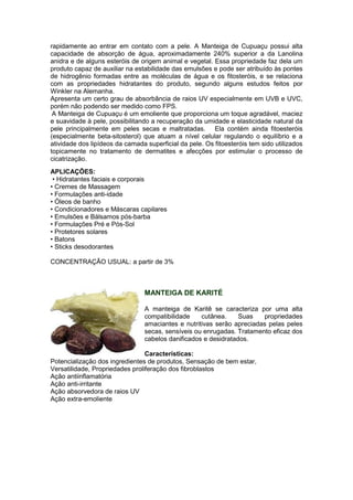 rapidamente ao entrar em contato com a pele. A Manteiga de Cupuaçu possui alta 
capacidade de absorção de água, aproximadamente 240% superior a da Lanolina 
anidra e de alguns esteróis de origem animal e vegetal. Essa propriedade faz dela um 
produto capaz de auxiliar na estabilidade das emulsões e pode ser atribuído às pontes 
de hidrogênio formadas entre as moléculas de água e os fitosteróis, e se relaciona 
com as propriedades hidratantes do produto, segundo alguns estudos feitos por 
Winkler na Alemanha. 
Apresenta um certo grau de absorbância de raios UV especialmente em UVB e UVC, 
porém não podendo ser medido como FPS. 
A Manteiga de Cupuaçu é um emoliente que proporciona um toque agradável, maciez 
e suavidade à pele, possibilitando a recuperação da umidade e elasticidade natural da 
pele principalmente em peles secas e maltratadas. Ela contém ainda fitoesteróis 
(especialmente beta-sitosterol) que atuam a nível celular regulando o equilíbrio e a 
atividade dos lipídeos da camada superficial da pele. Os fitoesteróis tem sido utilizados 
topicamente no tratamento de dermatites e afecções por estimular o processo de 
cicatrização. 
APLICAÇÕES: 
• Hidratantes faciais e corporais 
• Cremes de Massagem 
• Formulações anti-idade 
• Óleos de banho 
• Condicionadores e Máscaras capilares 
• Emulsões e Bálsamos pós-barba 
• Formulações Pré e Pós-Sol 
• Protetores solares 
• Batons 
• Sticks desodorantes 
CONCENTRAÇÃO USUAL: a partir de 3% 
MANTEIGA DE KARITÉ 
A manteiga de Karitê se caracteriza por uma alta 
compatibilidade cutânea. Suas propriedades 
amaciantes e nutritivas serão apreciadas pelas peles 
secas, sensíveis ou enrugadas. Tratamento eficaz dos 
cabelos danificados e desidratados. 
Características: 
Potencialização dos ingredientes de produtos, Sensação de bem estar, 
Versatilidade, Propriedades proliferação dos fibroblastos 
Ação antiinflamatória 
Ação anti-irritante 
Ação absorvedora de raios UV 
Ação extra-emoliente 
 