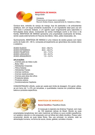 MANTEIGA DE MANGA 
Mango Butter 
Hidratante 
Proporciona um toque seco e aveludado 
Rica em Ácidos Graxos, especialmente Ac. Esteárico e Oléico 
Gordura leve, extraída do caroço da manga, livre de pesticidas e de antioxidantes 
sintéticos, tem um toque emoliente exuberante. É um ingrediente ideal para uso em 
Skin Care e produtos Solares, e um agente super engordurante para sabonetes e 
formulações tenso ativas. Comparado às outras manteigas (como a de Coco e de 
Karité), MANTEIGA DE MANGA apresenta uma propriedade cicatrizante de feridas, 
sendo usada externamente em fissuras dos lábios, mãos, peles ressecadas, etc. 
Quimicamente, MANTEIGA DE MANGA é uma mistura de ácidos graxos com baixo 
ponto de fusão (33 - 38 C), composta principalmente por glicerídeos dos ácidos oléico 
e esteárico: 
ÁCIDO OLEICO: 43,0 – 49,0 % 
ÁCIDO ESTEÁRICO: 40,0 – 44,0 % 
ÁCIDO PALMÍTICO: 4,5 – 7,0 % 
ÁCIDO LINOLEICO: 3,0 – 6,0 % 
ÁCIDO ARAQUÍDICO: 1,5 – 3,5 % 
APLICAÇÕES: 
_ Cremes para as mãos e pés 
_ Body milks 
_ Hidratantes Corporais 
_ Filtros Solares 
_ Hidratantes Faciais 
_ Cremes nutritivos 
_ Cremes reestruturantes 
_ Cremes para área dos olhos 
_ Protetores labiais 
_ Produtos solares 
_ Condicionadores Capilares 
CONCENTRAÇÃO USUAL: pode ser usada sem limite de dosagem. Em geral, utiliza-se 
em torno de 1 a 5% em emulsões, e quantidades maiores em protetores labiais, 
batons e produtos específicos. 
MANTEIGA DE MARACUJÁ 
Nome Cientifico: Passiflora Edulis 
O maracujá é originário da América Tropical, com mais 
de 150 espécies nativas do Brasil. Devido as suas 
propriedades terapêuticas, tem valor medicinal: as folhas e o suco contêm passiflorina, 
um sedativo natural e o chá preparado com as folhas tem efeito diurético. Possui valor 
ornamental, devido as suas belas flores. Seu uso principal, no entanto, está na 
alimentação humana, na forma de sucos, doces, geleias, sorvetes e licores. 
 
