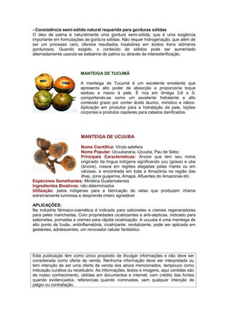 - Consistência semi-sólida natural requerida para gorduras sólidas 
O óleo de palma é naturalmente uma gordura semi-sólida, que é uma exigência 
importante em formulações de gordura sólidas. Não requer hidrogenação, que além de 
ser um processo caro, oferece resultados insalubres em ácidos trans isômeros 
gordurosos. Quando exigido, o conteúdo de sólidos pode ser aumentado 
alternadamente usando-se estearina de palma ou através de interesterificação. 
MANTEIGA DE TUCUMÃ 
A manteiga de Tucumã é um excelente emoliente que 
apresenta alto poder de absorção e proporciona toque 
sedoso e macio à pele. É rica em ômega 3,6 e 9, 
comportando-se como um excelente hidratante e alto 
conteúdo graxo por conter ácido láurico, mirístico e oléico. 
Aplicação em produtos para a hidratação da pele, loções 
corporais e produtos capilares para cabelos danificados. 
MANTEIGA DE UCUUBA 
Nome Cientifico: Virola sebifera 
Nome Popular: Ucuubarana, Ucuuba, Pau de Sebo 
Principais Características: Árvore que tem seu nome 
originado da língua indígena significando ucu (graxa) e uba 
(árvore), cresce em regiões alagadas pelas marés ou em 
várzeas, e encontrada em toda a Amazônia na região das 
ilhas, zona guajarina, Amapá, Afluentes do Amazonas etc. 
Espécimes Semelhantes: Miristica Guatemalensis 
Ingredientes Bioativos: não determinados 
Utilização: pelos indígenas para a fabricação de velas que produzem chama 
extremamente luminosa e desprende cheiro agradável 
APLICAÇÕES: 
Na indústria fármaco-cosmética é indicado para sabonetes e cremes regeneradores 
para peles manchadas, Com propriedades cicatrizantes e anti-sépticas, indicado para 
sabonetes, pomadas e cremes para rápida cicatrização. A ucuuba é uma manteiga de 
alto ponto de fusão, antiinflamatória, cicatrizante, revitalizante, pode ser aplicada em 
gestantes, adolescentes, um renovador celular fantástico. 
Esta publicação tem como único propósito de divulgar informações e não deve ser 
considerada como oferta de venda. Nenhuma informação deve ser interpretada ou 
tem intenção de ser uma oferta de venda dos ativos mencionados, tampouco como 
indicação curativa ou receituário. As informações, textos e imagens, aqui contidas são 
de nosso conhecimento, obtidas em documentos e internet, com crédito das fontes 
quando evidenciados, referencias quando nominadas, sem qualquer intenção de 
plágio ou contrafação. 
