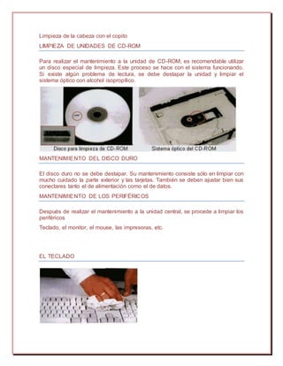 Limpieza de la cabeza con el copito
LIMPIEZA DE UNIDADES DE CD-ROM
Para realizar el mantenimiento a la unidad de CD-ROM, es recomendable utilizar
un disco especial de limpieza. Este proceso se hace con el sistema funcionando.
Si existe algún problema de lectura, se debe destapar la unidad y limpiar el
sistema óptico con alcohol isopropílico.
MANTENIMIENTO DEL DISCO DURO
El disco duro no se debe destapar. Su mantenimiento consiste sólo en limpiar con
mucho cuidado la parte exterior y las tarjetas. También se deben ajustar bien sus
conectares tanto el de alimentación como el de datos.
MANTENIMIENTO DE LOS PERIFÉRICOS
Después de realizar el mantenimiento a la unidad central, se procede a limpiar los
periféricos
Teclado, el monitor, el mouse, las impresoras, etc.
EL TECLADO
 
