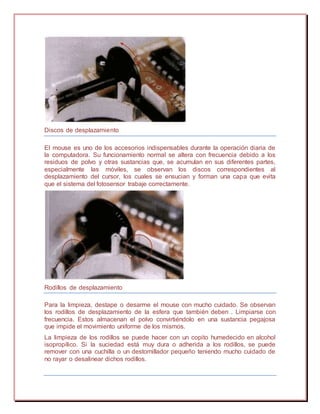 Discos de desplazamiento
El mouse es uno de los accesorios indispensables durante la operación diaria de
la computadora. Su funcionamiento normal se altera con frecuencia debido a los
residuos de polvo y otras sustancias que, se acumulan en sus diferentes partes,
especialmente las móviles, se observan los discos correspondientes al
desplazamiento del cursor, los cuales se ensucian y forman una capa que evita
que el sistema del fotosensor trabaje correctamente.
Rodillos de desplazamiento
Para la limpieza, destape o desarme el mouse con mucho cuidado. Se observan
los rodillos de desplazamiento de la esfera que también deben . Limpiarse con
frecuencia. Estos almacenan el polvo convirtiéndolo en una sustancia pegajosa
que impide el movimiento uniforme de los mismos.
La limpieza de los rodillos se puede hacer con un copito humedecido en alcohol
isopropílico. Si la suciedad está muy dura o adherida a los rodillos, se puede
remover con una cuchilla o un destornillador pequeño teniendo mucho cuidado de
no rayar o desalinear dichos rodillos.
 