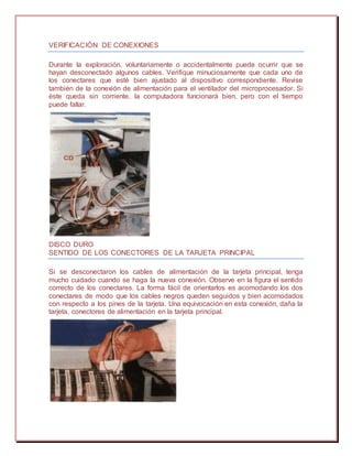 VERIFICACIÓN DE CONEXIONES
Durante la exploración, voluntariamente o accidentalmente puede ocurrir que se
hayan desconectado algunos cables. Verifique minuciosamente que cada uno de
los conectares que esté bien ajustado al dispositivo correspondiente. Revise
también de la conexión de alimentación para el ventilador del microprocesador. Si
éste queda sin corriente, la computadora funcionará bien, pero con el tiempo
puede fallar.
DISCO DURO
SENTIDO DE LOS CONECTORES DE LA TARJETA PRINCIPAL
Si se desconectaron los cables de alimentación de la tarjeta principal, tenga
mucho cuidado cuando se haga la nueva conexión. Observe en la figura el sentido
correcto de los conectares. La forma fácil de orientarlos es acomodando los dos
conectares de modo que los cables negros queden seguidos y bien acomodados
con respecto a los pines de la tarjeta. Una equivocación en esta conexión, daña la
tarjeta, conectores de alimentación en la tarjeta principal.
 