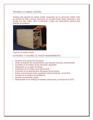 TAPANDO LA UNIDAD CENTRAL
Cuando esté tapando la unidad central, asegúrese de no aprisionar cables entre
los bordes de ésta y la lapa. Asimismo, no se debe forzar ningún elemento a que
encaje con otro, mejor, retire el elemento y haga una observación general para
detectar el problema.
Tapando la unidad central
ACTITUDES Y VALORES AL HACER MANTENIMIENTO
 Honesto en la recepción del equipo
 Orden al detectar las características que presente el equipo externamente
 Cumplido en el manejo de las normasde seguridad
 Organizado en su lugar de trabajo
 Cuidadoso en el manejo de la herramienta
 Precavido en el desensamble del equipo de las piezas
 Pulcro en la limpieza de las superficies externas/internas de la CPU
 Creativo en la solución de problemas
 Honesto al ensamblar partes
 Responsable en la entrega en buenas condiciones y a tiempo de la CPU
 