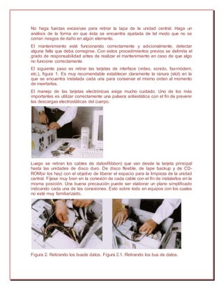 No haga fuerzas excesivas para retirar la tapa de la unidad central. Haga un
análisis de la forma en que ésta se encuentra ajustada de tal modo que no se
corran riesgos de daño en algún elemento.
El mantenimiento esté funcionando correctamente y adicionalmente, detectar
alguna falla que deba corregirse. Con estos procedimientos previos se delimita el
grado de responsabilidad antes de realizar el mantenimiento en caso de que algo
no funcione correctamente.
El siguiente paso es retirar las tarjetas de interface (video, sonido, fax-módem,
etc.), figura 1. Es muy recomendable establecer claramente la ranura (slot) en la
que se encuentra instalada cada una para conservar el mismo orden al momento
de insertarlas.
El manejo de las tarjetas electrónicas exige mucho cuidado. Uno de los más
importantes es utilizar correctamente una pulsera antiestática con el fin de prevenir
las descargas electrostáticas del cuerpo.
Luego se retiran los cables de datosRibbon) que van desde la tarjeta principal
hasta las unidades de disco duro. De disco flexible, de tape backup y de CD-
ROM(si los hay) con el objetivo de liberar el espacio para la limpieza de la unidad
central. Fíjese muy bien en la conexión de cada cable con el fin de instalarlos en la
misma posición. Una buena precaución puede ser elaborar un plano simplificado
indicando cada una de las conexiones. Esto sobre todo en equipos con los cuales
no esté muy familiarizado.
Figura 2. Retirando los busde datos. Figura 2.1. Retirando los bus de datos.
 