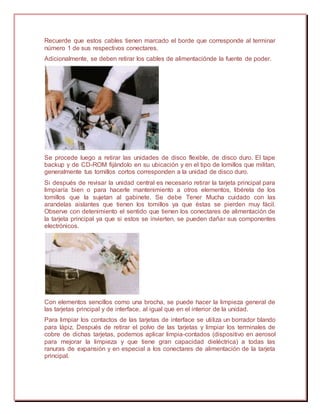 Recuerde que estos cables tienen marcado el borde que corresponde al terminar
número 1 de sus respectivos conectares.
Adicionalmente, se deben retirar los cables de alimentaciónde la fuente de poder.
Se procede luego a retirar las unidades de disco flexible, de disco duro. El tape
backup y de CD-ROM fijándolo en su ubicación y en el tipo de lomillos que militan,
generalmente tus tornillos cortos corresponden a la unidad de disco duro.
Si después de revisar la unidad central es necesario retirar la tarjeta principal para
limpiaría bien o para hacerle mantenimiento a otros elementos, libérela de los
tomillos que la sujetan al gabinete. Se debe Tener Mucha cuidado con las
arandelas aislantes que tienen los tomillos ya que éstas se pierden muy fácil.
Observe con detenimiento el sentido que tienen los conectares de alimentación de
la tarjeta principal ya que si estos se invierten, se pueden dañar sus componentes
electrónicos.
Con elementos sencillos como una brocha, se puede hacer la limpieza general de
las tarjetas principal y de interface, al igual que en el interior de la unidad.
Para limpiar los contactos de las tarjetas de interface se utiliza un borrador blando
para lápiz. Después de retirar el polvo de las tarjetas y limpiar los terminales de
cobre de dichas tarjetas, podemos aplicar limpia-contados (dispositivo en aerosol
para mejorar la limpieza y que tiene gran capacidad dieléctrica) a todas las
ranuras de expansión y en especial a los conectares de alimentación de la tarjeta
principal.
 