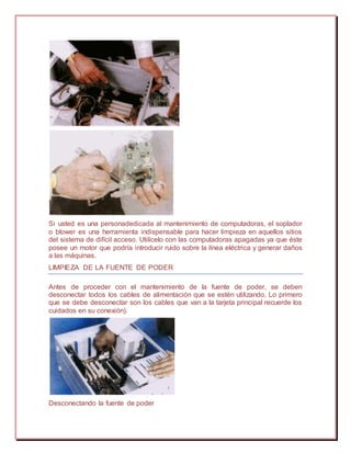 Si usted es una personadedicada al mantenimiento de computadoras, el soplador
o blower es una herramienta indispensable para hacer limpieza en aquellos sitios
del sistema de difícil acceso. Utilícelo con las computadoras apagadas ya que éste
posee un motor que podría introducir ruido sobre la línea eléctrica y generar daños
a las máquinas.
LIMPIEZA DE LA FUENTE DE PODER
Antes de proceder con el mantenimiento de la fuente de poder, se deben
desconectar todos los cables de alimentación que se estén utilizando, Lo primero
que se debe desconectar son los cables que van a la tarjeta principal recuerde los
cuidados en su conexión).
Desconectando la fuente de poder
 