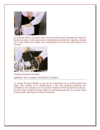 La limpieza inferior se puede hacer con una brocha suave. Después de limpiar la
fuente de poder, si hubo necesidad de destaparla, procedemos a taparla y ubicarla
en su sitio. Utilice los tomillos que corresponden con el fin de evitar daños en la
corcusa.
Limpieza manual de la fuente
LIMPIEZA DE LA UNIDAD DE DISCO FLEXIBLE
La unidad de disco flexible es uno de los dispositivos de la unidad central que
exige más cuidado en el mantenimiento y que más presenta problemas por
suciedad en sus cabezas o en sus partes mecánicas. Para retirarla de la carcasa,
se debe tener cuidado para que salga sin presión(suavemente). En muchos casos
la tapa puede estar floja y se atasca al retirarla.
 