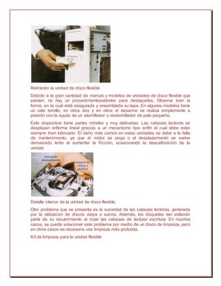 Retirando la unidad de disco flexible
Debido a la gran cantidad de marcas y modelos de unidades de disco flexible que
existen, no hay un procedimientoestándar para destaparlas. Observe bien la
forma, en la cual está asegurada y ensamblada su tapa. En algunos modelos tiene
un salo tornillo, en otros dos y en otros el desarme se realiza simplemente a
presión con la ayuda de un atornillador o destornillador de pala pequeño.
Este dispositivo tiene partes móviles y muy delicadas. Las cabezas lectoras se
desplazan enferma lineal gracias a un mecanismo tipo sinfín el cual debe estar
siempre bien lubricado. El daño más común en estas unidades se debe a la falta
de mantenimiento, ya que el motor se pega o el desplazamiento se vuelve
demasiado lento al aumentar la fricción, ocasionando la descalibración de la
unidad.
Detalle interior de la unidad de disco flexible.
Otro problema que se presenta es la suciedad de las cabezas lectoras, generada
por la utilización de discos viejos o sucios. Además, los disquetes van soltando
parte de su recubrimiento al rozar las cabezas de lectura/ escritura. En muchos
casos, se puede solucionar este problema por medio de un disco de limpieza, pero
en otros casos es necesaria una limpieza más profunda.
Kit de limpieza para la unidad flexible
 